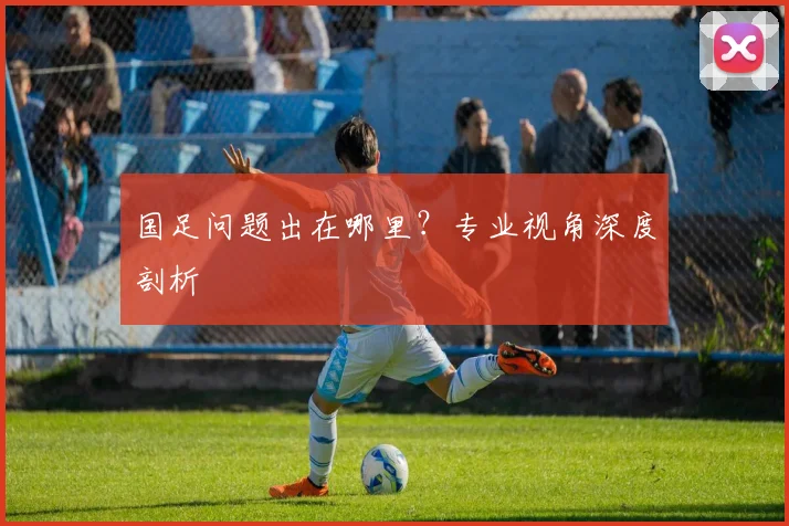 国足问题出在哪里？专业视角深度剖析