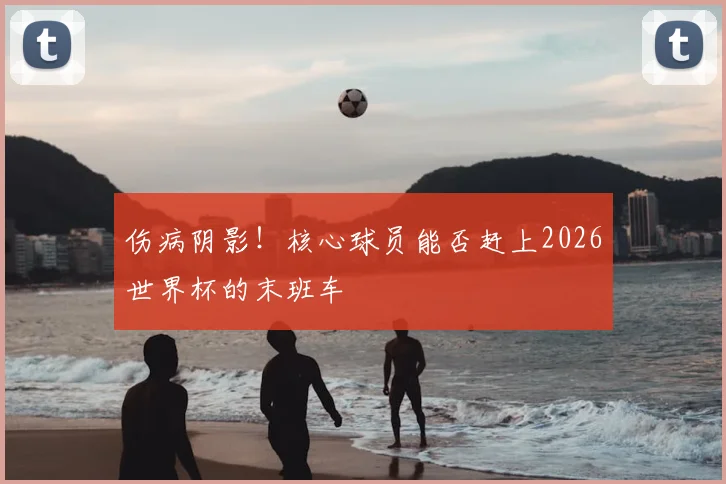 伤病阴影！核心球员能否赶上2026世界杯的末班车
