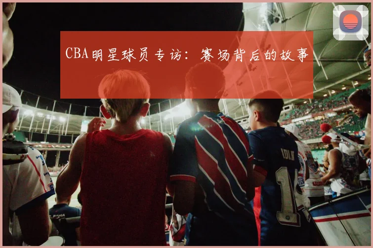 CBA明星球员专访:赛场背后的故事