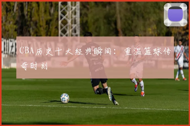 CBA历史十大经典瞬间:重温篮球传奇时刻