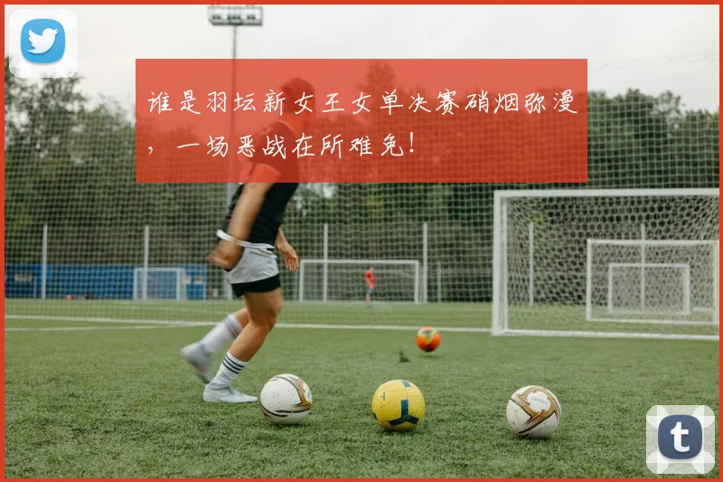谁是羽坛新女王女单决赛硝烟弥漫，一场恶战在所难免！