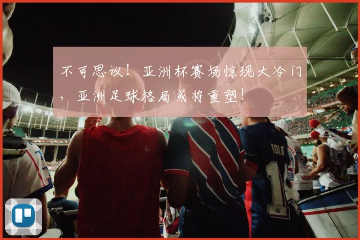 不可思议！亚洲杯赛场惊现大冷门，亚洲足球格局或将重塑！