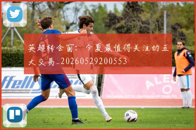 英超转会窗:今夏最值得关注的五大交易_20260529200553