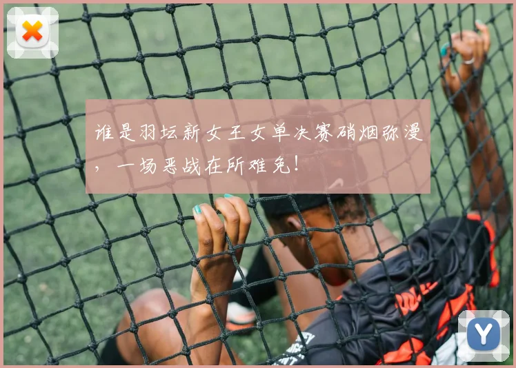 谁是羽坛新女王女单决赛硝烟弥漫，一场恶战在所难免！