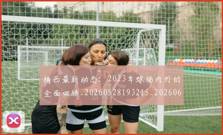 梅西最新动态:2023年球场内外的全面回顾_20260528193215_20260609223111