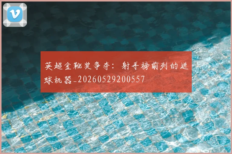 英超金靴奖争夺:射手榜前列的进球机器_20260529200557