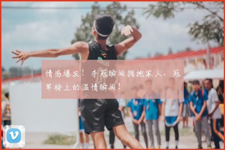情感爆发!夺冠瞬间拥抱家人,冠军榜上的温情瞬间!