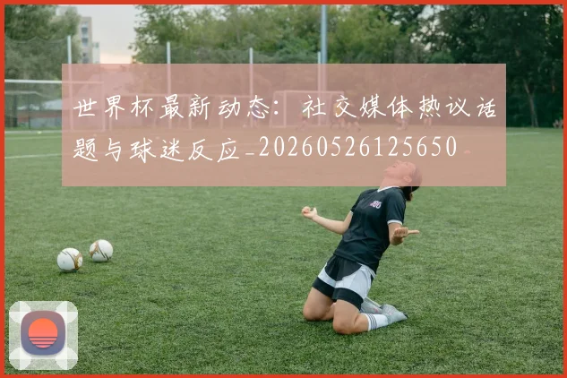 世界杯最新动态:社交媒体热议话题与球迷反应_20260526125650