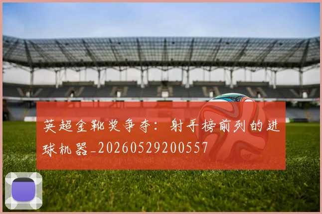 英超金靴奖争夺:射手榜前列的进球机器_20260529200557