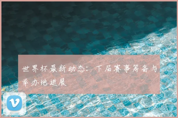 世界杯最新动态:下届赛事筹备与举办地进展