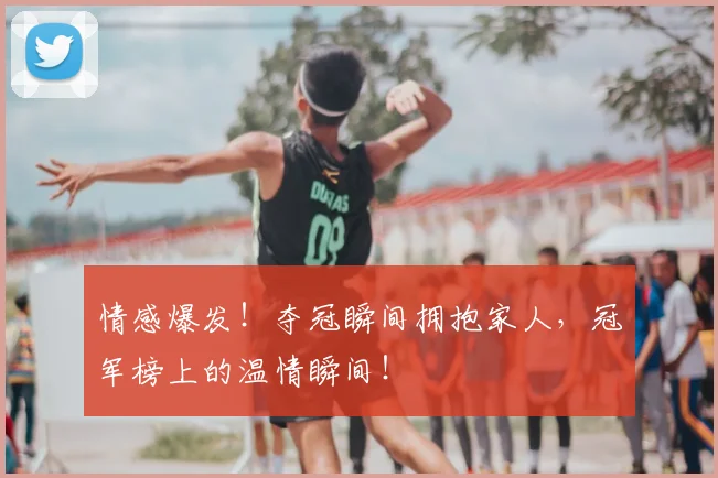 情感爆发!夺冠瞬间拥抱家人,冠军榜上的温情瞬间!