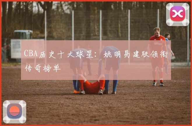 CBA历史十大球星：姚明易建联领衔传奇榜单
