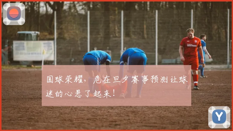 国球荣耀，危在旦夕赛事预测让球迷的心悬了起来！