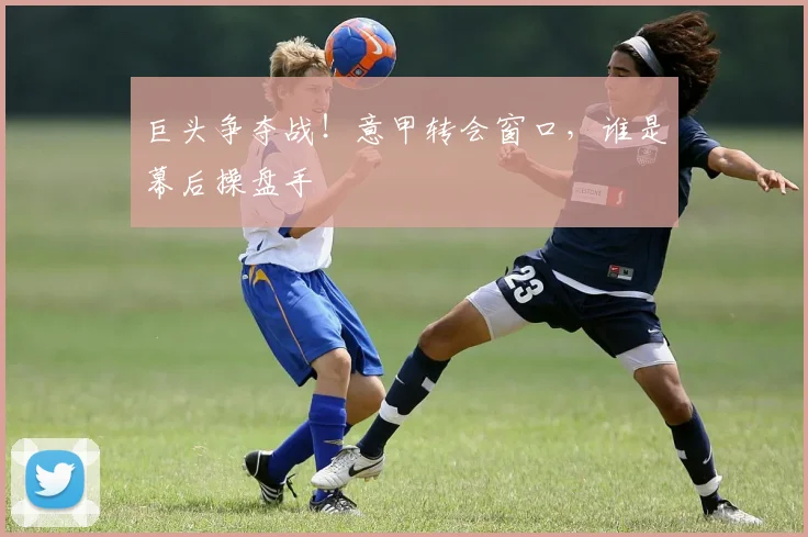 巨头争夺战!意甲转会窗口,谁是幕后操盘手