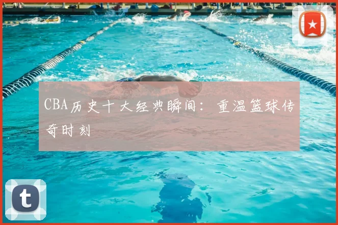CBA历史十大经典瞬间:重温篮球传奇时刻